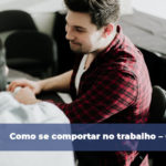 Como se comportar no trabalho – Confira 6 dicas
